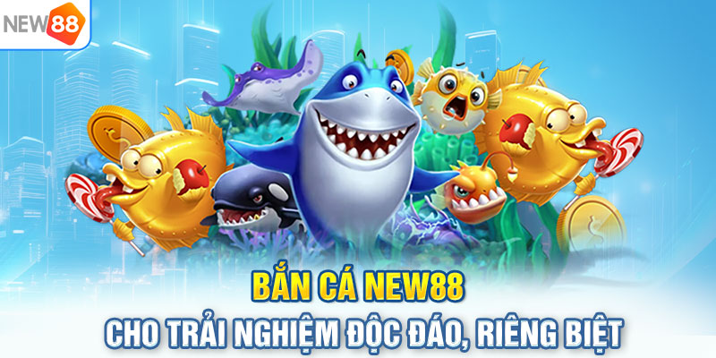 Bắn cá NEW88 cho trải nghiệm độc đáo, riêng biệt